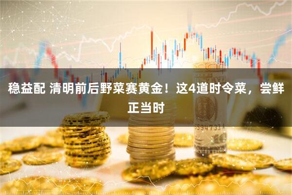 稳益配 清明前后野菜赛黄金！这4道时令菜，尝鲜正当时