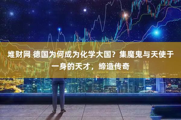 堆财网 德国为何成为化学大国？集魔鬼与天使于一身的天才，缔造传奇