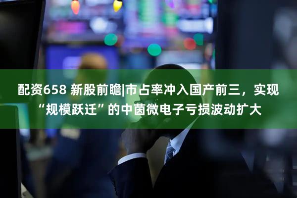 配资658 新股前瞻|市占率冲入国产前三，实现“规模跃迁”的中茵微电子亏损波动扩大