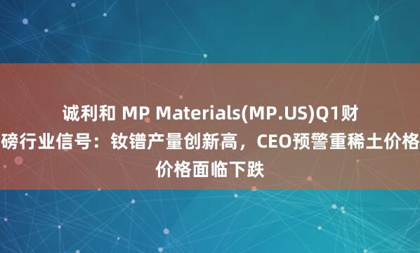 诚利和 MP Materials(MP.US)Q1财报透露重磅行业信号：钕镨产量创新高，CEO预警重稀土价格面临下跌