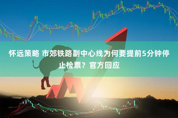 怀远策略 市郊铁路副中心线为何要提前5分钟停止检票？官方回应
