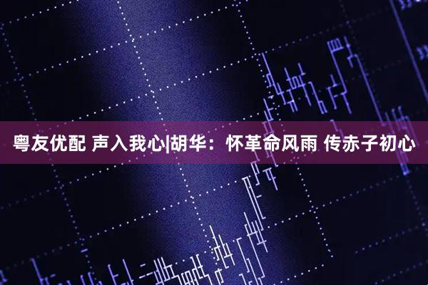 粤友优配 声入我心|胡华:怀革命风雨 传赤子初心